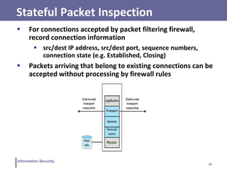 34
Information Security
Stateful Packet Inspection
 For connections accepted by packet filtering firewall,
record connection information
 src/dest IP address, src/dest port, sequence numbers,
connection state (e.g. Established, Closing)
 Packets arriving that belong to existing connections can be
accepted without processing by firewall rules
 