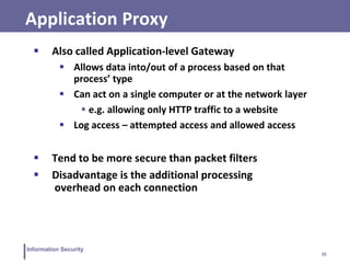 35
Information Security
Application Proxy
 Also called Application-level Gateway
 Allows data into/out of a process based on that
process’ type
 Can act on a single computer or at the network layer
 e.g. allowing only HTTP traffic to a website
 Log access – attempted access and allowed access
 Tend to be more secure than packet filters
 Disadvantage is the additional processing
overhead on each connection
 
