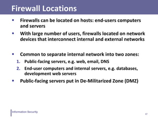 37
Information Security
Firewall Locations
 Firewalls can be located on hosts: end-users computers
and servers
 With large number of users, firewalls located on network
devices that interconnect internal and external networks
 Common to separate internal network into two zones:
1. Public-facing servers, e.g. web, email, DNS
2. End-user computers and internal servers, e.g. databases,
development web servers
 Public-facing servers put in De-Militarized Zone (DMZ)
 