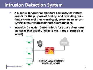 4
Information Security
Intrusion Detection System
 A security service that monitors and analyzes system
events for the purpose of finding, and providing real-
time or near real time warning of, attempts to access
system resources in an unauthorized manner.
 Intrusion Detection Systems look for attack signatures
(patterns that usually indicate malicious or suspicious
intent)
 