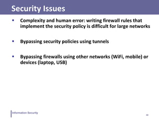 40
Information Security
Security Issues
 Complexity and human error: writing firewall rules that
implement the security policy is difficult for large networks
 Bypassing security policies using tunnels
 Bypassing firewalls using other networks (WiFi, mobile) or
devices (laptop, USB)
 