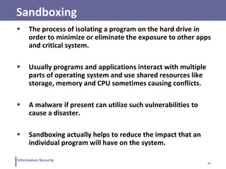41
Information Security
Sandboxing
 The process of isolating a program on the hard drive in
order to minimize or eliminate the exposure to other apps
and critical system.
 Usually programs and applications interact with multiple
parts of operating system and use shared resources like
storage, memory and CPU sometimes causing conflicts.
 A malware if present can utilize such vulnerabilities to
cause a disaster.
 Sandboxing actually helps to reduce the impact that an
individual program will have on the system.
 