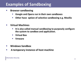42
Information Security
Examples of Sandboxing
 Browser sandboxing
 Google and Opera run in their own sandboxes
 Other have option of selective sandboxing e.g. Mozilla
 Virtual Machines
 It is also called manual sandboxing to purposely configure
the system to sandbox and application.
 Virtual Box
 Vmware
 Windows Sandbox
 A temporary instance of host machine
 