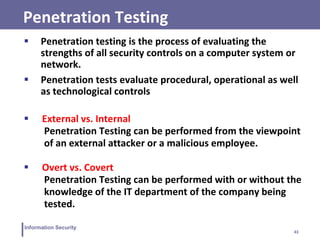 43
Information Security
Penetration Testing
 Penetration testing is the process of evaluating the
strengths of all security controls on a computer system or
network.
 Penetration tests evaluate procedural, operational as well
as technological controls
 External vs. Internal
Penetration Testing can be performed from the viewpoint
of an external attacker or a malicious employee.
 Overt vs. Covert
Penetration Testing can be performed with or without the
knowledge of the IT department of the company being
tested.
 