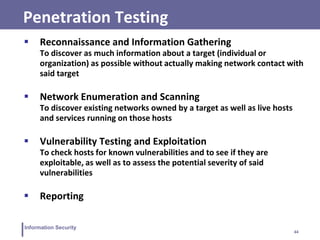 44
Information Security
Penetration Testing
 Reconnaissance and Information Gathering
To discover as much information about a target (individual or
organization) as possible without actually making network contact with
said target
 Network Enumeration and Scanning
To discover existing networks owned by a target as well as live hosts
and services running on those hosts
 Vulnerability Testing and Exploitation
To check hosts for known vulnerabilities and to see if they are
exploitable, as well as to assess the potential severity of said
vulnerabilities
 Reporting
 
