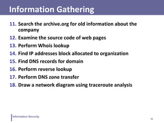 46
Information Security
11. Search the archive.org for old information about the
company
12. Examine the source code of web pages
13. Perform Whois lookup
14. Find IP addresses block allocated to organization
15. Find DNS records for domain
16. Perform reverse lookup
17. Perform DNS zone transfer
18. Draw a network diagram using traceroute analysis
Information Gathering
 
