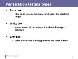 47
Information Security
Penetration testing types
 Black box
 little or no information is provided about the specified
target
 White box
 where almost all the information about the target is
provided
 Gray box
 some information is being provided and some hidden
 