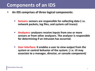 5
Information Security
Components of an IDS
 An IDS comprises of three logical components:
 Sensors: sensors are responsible for collecting data ( i.e.
network packets, log files, and system call traces)
 Analyzers: analyzers receive inputs from one or more
sensors or from other analyzers. The analyzer is responsible
for determining if an intrusion has occurred.
 User Interface: it enables a user to view output from the
system or control behavior of the system. ( i.e. UI may
associate to a manager, director, or console component)
 