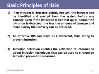6
Information Security
Basic Principles of IDSs
1) If an intruder is detected quickly enough, the intruder can
be identified and ejected from the system before any
damage. Even if the detection is not that quick, sooner the
intrusion is detected, the less the amount of damage and
more quickly the recovery can be achieved.
2) An effective IDS can serve as a deterrent, thus acting to
prevent intrusion.
3) Intrusion detection enables the collection of information
about intrusion techniques that can be used to strengthen
intrusion prevention measures.
 