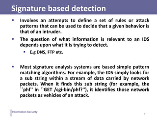 9
Information Security
Signature based detection
 Involves an attempts to define a set of rules or attack
patterns that can be used to decide that a given behavior is
that of an intruder.
 The question of what information is relevant to an IDS
depends upon what it is trying to detect.
 E.g DNS, FTP etc.
 Most signature analysis systems are based simple pattern
matching algorithms. For example, the IDS simply looks for
a sub string within a stream of data carried by network
packets. When it finds this sub string (for example, the
``phf'' in ``GET /cgi-bin/phf?''), it identifies those network
packets as vehicles of an attack.
 