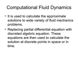 Computational Fluid Dynamics
• It is used to calculate the approximate
  solutions to wide variety of fluid mechanics
  problems.
• Replacing partial differential equation with
  discreted algebric equation. These
  equations are then used to calculate the
  solution at discrete points in space or in
  time.
 