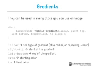 Gradients

They can be used in every place you can use an image

div {
       background: -webkit-gradient(linear, right top,
    left bottom, from(white), to(black));
}


linear     the type of gradient (also radial, or repeating-linear)
right-top       start of the gradient
left-bottom        end of the gradient
from    starting color
to   final color
 