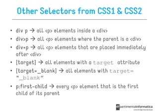 Other Selectors from CSS1 & CSS2

• div p    all <p> elements inside a <div>
• div>p    all <p> elements where the parent is a <div>
• div+p    all <p> elements that are placed immediately
  after <div>
• [target]     all elements with a target attribute
• [target=_blank]      all elements with target=
  "_blank“
• p:first-child
  p:first-          every <p> element that is the first
  child of its parent
 