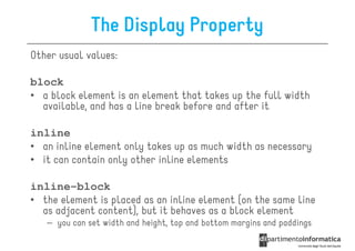 The Display Property
Other usual values:

block
• a block element is an element that takes up the full width
  available, and has a line break before and after it

inline
• an inline element only takes up as much width as necessary
• it can contain only other inline elements

inline-block
• the element is placed as an inline element (on the same line
  as adjacent content), but it behaves as a block element
   – you can set width and height, top and bottom margins and paddings
 
