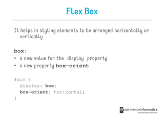 Flex Box
It helps in styling elements to be arranged horizontally or
   vertically

box:
• a new value for the display property
• a new property box-orient

#div {
  display: box;
  box-orient: horizontal;
}
 