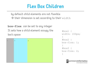 Flex Box Children
  by default child elements are not flexible
     their dimension is set according to their width

box-flex can be set to any integer
It sets how a child element occupy the      #box1 {
box’s space                                 width: 100px;
                                            }
                                            #box2 {
                                            box-flex: 1;
                                            }
                                            #box3 {
                                            box-flex: 2;
                                            }
 