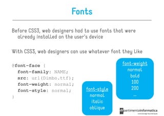 Fonts
Before CSS3, web designers had to use fonts that were
  already installed on the user's device

With CSS3, web designers can use whatever font they like

@font-face {                                   font-weight
  font-family: NAME;                             normal
  src: url(Dimbo.ttf);                             bold
  font-weight: normal;                             100
  font-style: normal;          font-style          200
}                                normal             …
                                  italic
                                 oblique
 