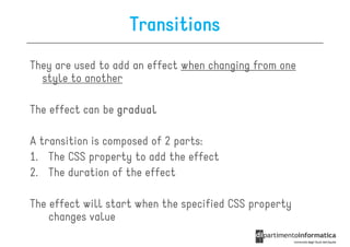 Transitions
They are used to add an effect when changing from one
  style to another

The effect can be gradual

A transition is composed of 2 parts:
1. The CSS property to add the effect
2. The duration of the effect

The effect will start when the specified CSS property
    changes value
 