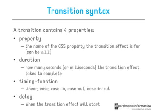 Transition syntax

A transition contains 4 properties:
• property
   – the name of the CSS property the transition effect is for
     (can be all)
• duration
   – how many seconds (or milliseconds) the transition effect
     takes to complete
• timing-function
  timing-
   – linear, ease, ease-in, ease-out, ease-in-out
• delay
   – when the transition effect will start
 