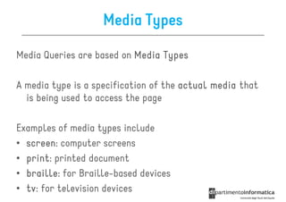 Media Types

Media Queries are based on Media Types

A media type is a specification of the actual media that
  is being used to access the page

Examples of media types include
• screen computer screens
  screen:
• print printed document
  print:
• braille for Braille-based devices
  braille:
• tv for television devices
  tv:
 