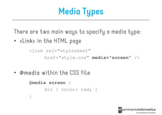 Media Types

There are two main ways to specify a media type:
• <link> in the HTML page
     <link rel=“stylesheet”
          href=“style.css” media=“screen” />


• @media within the CSS file
     @media screen {
          div { color: red; }
     }
 