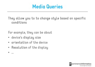 Media Queries

They allow you to to change style based on specific
  conditions

For example, they can be about
• device’s display size
• orientation of the device
• Resolution of the display
• ...
 