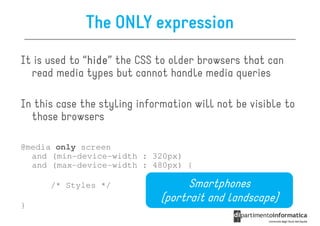 The ONLY expression
It is used to “hide the CSS to older browsers that can
               hide”
               hide
  read media types but cannot handle media queries

In this case the styling information will not be visible to
  those browsers

@media only screen
  and (min-device-width : 320px)
  and (max-device-width : 480px) {

      /* Styles */                  Smartphones
                              (portrait and landscape)
}
 