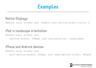 Examples

Retina Displays
@media only screen and -webkit-min-device-pixel-ratio: 2


iPad in landscape orientation
@media only screen and
  (device-width: 768px) and (orientation: landscape)


iPhone and Android devices
@media only screen and
  (min-device-width: 320px) and (max-device-width: 480px)
 