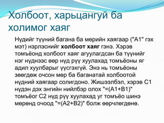 Õîëáîîò, õàðüöàíãóé áà
õîëèìîã õàÿã
 Í¿äèéã ò¿¿íèé áàãàíà áà ìºðèéí õàÿãààð ("A1" ãýõ
 ìýò) íýðëýñíèéã õîëáîîò õàÿã ãýíý. Õýðýâ
 òîìú¸îíä õîëáîîò õàÿã àãóóëàãäñàí áà ò¿¿íèéã
 íýã í¿äíýýñ ººð í¿ä ð¿¿ õóóëàõàä òîìú¸îíû ÿã
 àäèë õóóëáàðûã ¿¿ñãýõã¿é. Ýíý íü òîìú¸îíû
 çººãäºæ î÷ñîí ìºð áà áàãàíàòàé õîëáîîòîé
 í¿äíèé õàÿãààð ñîëèãäîíî. Æèøýýëáýë, õýðýâ C1
 í¿äýí äýõ ýíãèéí íèéëáýð îëîõ "=(A1+B1)"
 òîìú¸îã C2 í¿ä ð¿¿ õóóëàõàä óã òîìú¸î øèíý
 ìºðºíä î÷îîä "=(A2+B2)" áîëæ ººð÷ëºãäºíº.
 