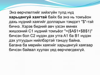 Ýíý ººð÷ëºëòèéã õèéõã¿éí òóëä í¿ä
õàðüöàíãóé õàÿãòàé áàéõ áà ýíý íü òîìú¸îí
äàõü í¿äíèé õàÿãèéã äîëëàðûí òýìäýãò "$"-òýé
áè÷íý. Õýðýâ áèäíèé àâ÷ ¿çñýí ºìíºõ
æèøýýíèé C1 í¿äíèé òîìú¸îã "=($A$1+$B$1)"
áè÷ñýí áîë C2 í¿äýí äýõ óòãà A1 áà B1 í¿äýí
äýõ óòãóóäûí íèéëáýðòýé òýíö¿¿ áàéíà.
Áàãàíà áà ìºðèéí õàÿãèéã õàðüöàíãóé õàÿãààð
áè÷ñýí áàéâàë õóóëàõ ¿åä ºөð÷ëºãäºõã¿é.
 