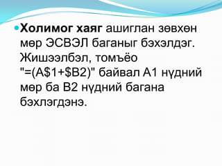 Õîëèìîã õàÿã àøèãëàí çºâõºí
 ìºð ÝÑÂÝË áàãàíûã áýõýëäýã.
 Æèøýýëáýë, òîìú¸î
 "=(A$1+$B2)" áàéâàë A1 í¿äíèé
 ìºð áà B2 í¿äíèé áàãàíà
 áýõëýãäýíý.
 