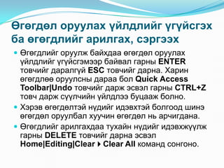 ªãºãäºë îðóóëàõ ¿éëäëèéã ¿ã¿éñãýõ
áà ºãºãäëèéã àðèëãàõ, ñýðãýýõ
 ªãºãäëèéã îðóóëæ áàéõäàà ºãºãäºë îðóóëàõ
  ¿éëäëèéã ¿ã¿éñãýìýýð áàéâàë ãàðíû ENTER
  òîâ÷èéã äàðàëã¿é ESC òîâ÷èéã äàðíà. Õàðèí
  ºãºãäëºº îðóóëñíû äàðàà áîë Quick Access
  Toolbar|Undo òîâ÷èéã äàðæ ýñâýë ãàðíû CTRL+Z
  òîâ÷ äàðæ ñ¿¿ë÷èéí ¿éëäëýý áóöààæ áîëíî.
 Õýðýâ ºãºãäºëòýé í¿äèéã èäýâõòýé áîëãîîä øèíý
  ºãºãäºë îðóóëáàë õóó÷èí ºãºãäºë íü àð÷èãäàíà.
 ªãºãäëèéã àðèëãàõäàà òóõàéí í¿äèéã èäýâõæ¿¿ëæ
  ãàðíû DELETE òîâ÷èéã äàðíà ýñâýë
  Home|Editing|ClearClear All êîìàíä ñîíãîíî.
 