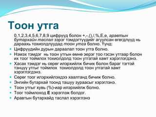 Òîîí óòãà
    0,1,2,3,4,5,6,7,8,9 öèôð¿¿ä áîëîí +,-,(),/,%,E,e, àðàâòûí
    áóòàðõàéí òàñëàë çýðýã òýìäýãò¿¿äèéã àãóóëñàí ºãºãäë¿¿ä íü
    äàðààõü òîõèîëäëóóäàä òîîí óòãà áîëíî. ¯¿íä:
   Öèôð¿¿äèéí äóðûí äàðààëàë òîîí óòãà áîëíî.
   Íýìýõ òýìäýã íü òîîí óòãûí ºìíº ýåðýã òîî ãýñýí óòãààð áîëîí
    èõ òîîã òîéìëîõ òîõèîëäîëä òîîí óòãàòàé õàìò õýðýãëýãäýíý.
   Õàñàõ òýìäýã íü ñºðºã èëýðõèéëæ áè÷èõ áîëîí áàðàã òýãòýé
    òýíö¿¿ óòãûã òîéìëîõ òîõèîëäîëä òîîí óòãàòàé õàìò
    õýðýãëýãäýíý.
   Ñºðºã òîîã èëýðõèéëýõäýý õààëòàíä áè÷èæ áîëíî.
   Ýíãèéí áóòàðõàé òîîíä òàøóó çóðààñûã õýðýãëýíý.
   Òîîí óòãûã õóâü (%)-èàð èëýðõèéëæ áîëíî.
   Òîîã òîéìëîõîä Å õýðýãëýæ áîëäîã.
   Àðàâòûí áóòàðõàéä òàñëàë õýðýãëýíý
 