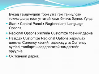 Áóñàä òýìäã¿¿äèéã òîîí óòãà ãýæ òàíèóëñàí
    òîõèîëäîëä òîîí óòãàòàé õàìò áè÷èæ áîëíî. ¯¿íä:
   StartControl PanelRegional and Language
    Options
   Regional Options õýñãèéí Customize òîâ÷èéã äàðíà
   Íýýãäýõ Customize Regional Options õàðèëöàõ
    öîíõíû Currency õýñãèéã èäýâõæ¿¿ëæ Currency
    symbol òàëáàðò øààðäëàãàòàé òýìäýãòèéã
    îðóóëíà.
   Ok òîâ÷èéã äàðíà.
 