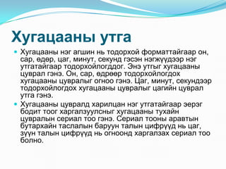 Õóãàöààíû óòãà
 Õóãàöààíû íýã àãøèí íü òîäîðõîé ôîðìàòòàéãààð îí,
  ñàð, ºäºð, öàã, ìèíóò, ñåêóíä ãýñýí íýãæ¿¿äýýð íýã
  óòãàòàéãààð òîäîðõîéëîãääîã. Ýíý óòãûã õóãàöààíû
  öóâðàë ãýíý. Îí, ñàð, ºäðººð òîäîðõîéëîãäîõ
  õóãàöààíû öóâðàëûã îãíîî ãýíý. Öàã, ìèíóò, ñåêóíäýýð
  òîäîðõîéëîãäîõ õóãàöààíû öóâðàëûã öàãèéí öóâðàë
  óòãà ãýíý.
 Õóãàöààíû öóâðàëä õàðèëöàí íýã óòãàòàéãààð ýåðýã
  áîäèò òîîã õàðãàëçóóëñíûã õóãàöààíû òóõàéí
  öóâðàëûí ñåðèàë òîî ãýíý. Ñåðèàë òîîíû àðàâòûí
  áóòàðõàéí òàñëàëûí áàðóóí òàëûí öèôð¿¿ä íü öàã,
  ç¿¿í òàëûí öèôð¿¿ä íü îãíîîíä õàðãàëçàõ ñåðèàë òîî
  áîëíî.
 