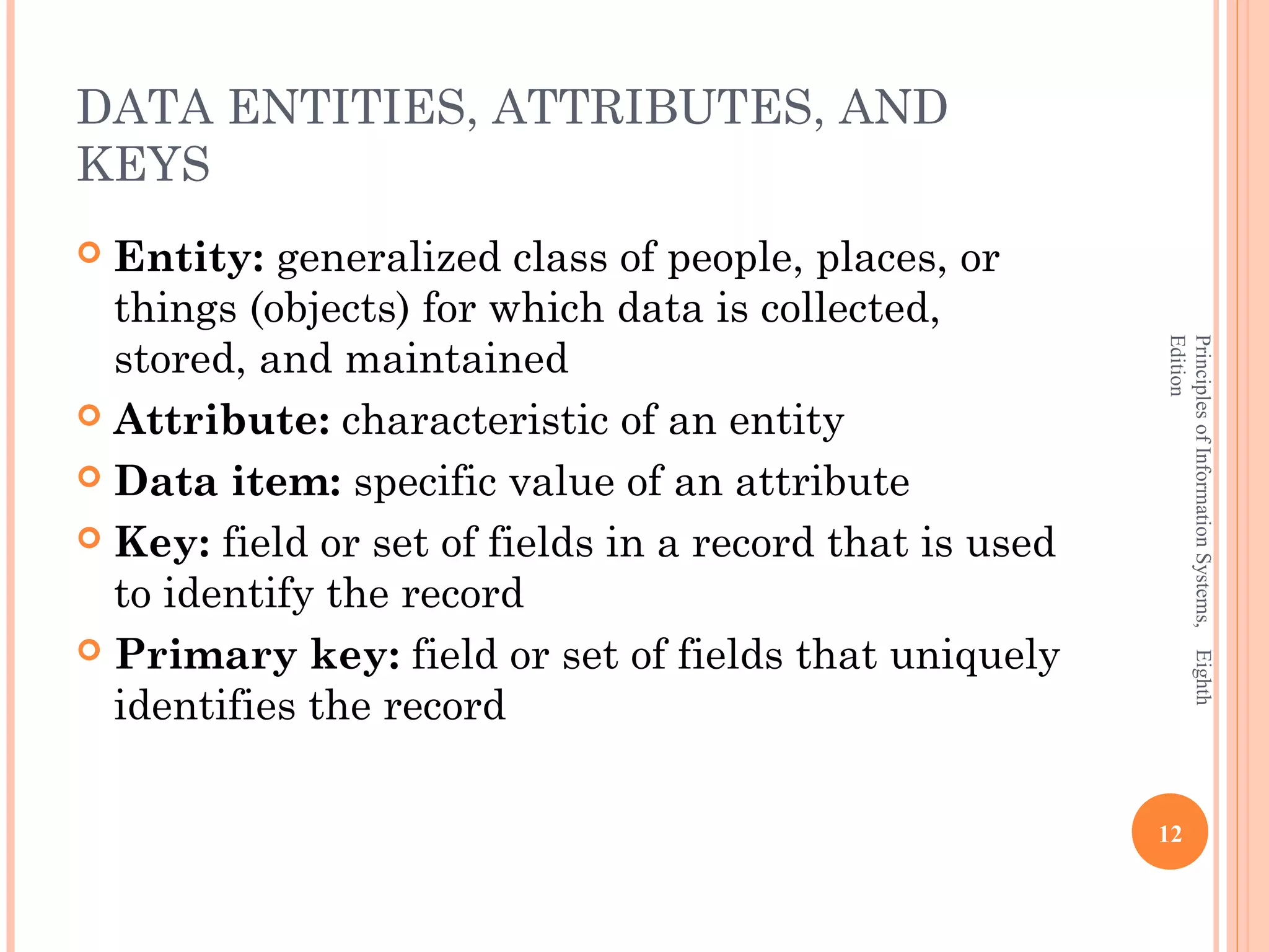 DATA ENTITIES, ATTRIBUTES, AND KEYS  Entity: generalized class of people, places, or things (objects) for which data is collected, stored, and maintained Edition Principles of Information Systems, Eighth  Attribute: characteristic of an entity  Data item: specific value of an attribute  Key: field or set of fields in a record that is used to identify the record  Primary key: field or set of fields that uniquely identifies the record 12 