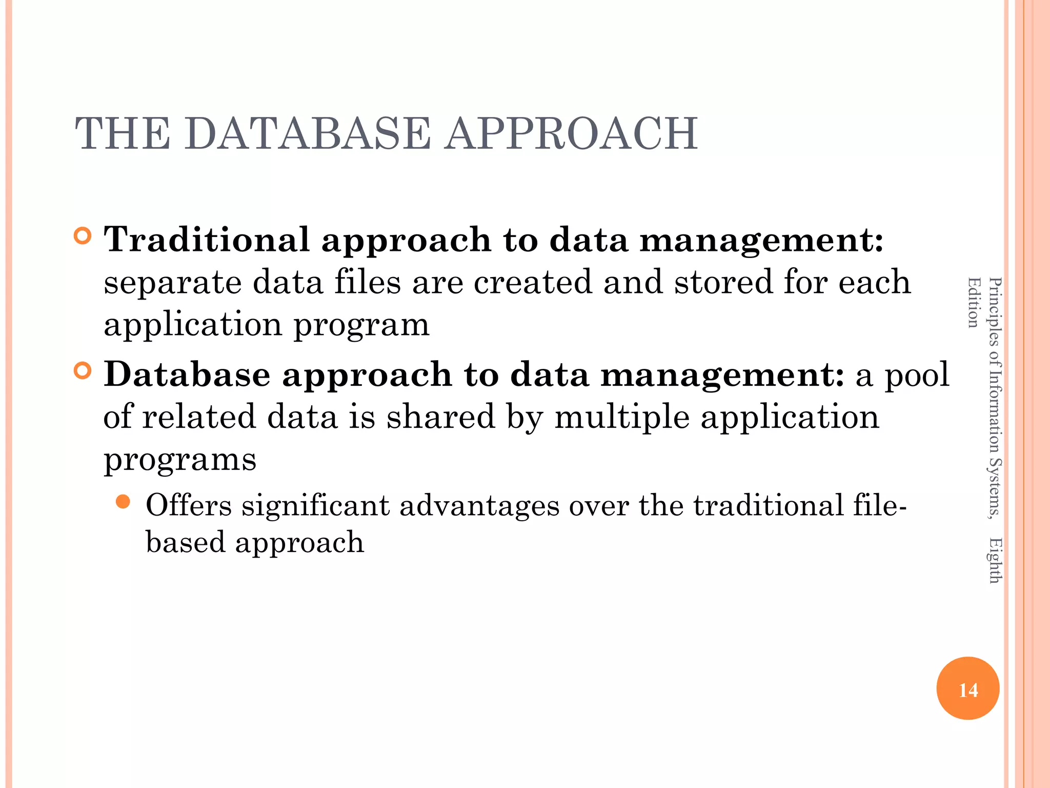 THE DATABASE APPROACH  Traditional approach to data management: separate data files are created and stored for each Edition Principles of Information Systems, Eighth application program  Database approach to data management: a pool of related data is shared by multiple application programs  Offerssignificant advantages over the traditional file- based approach 14 