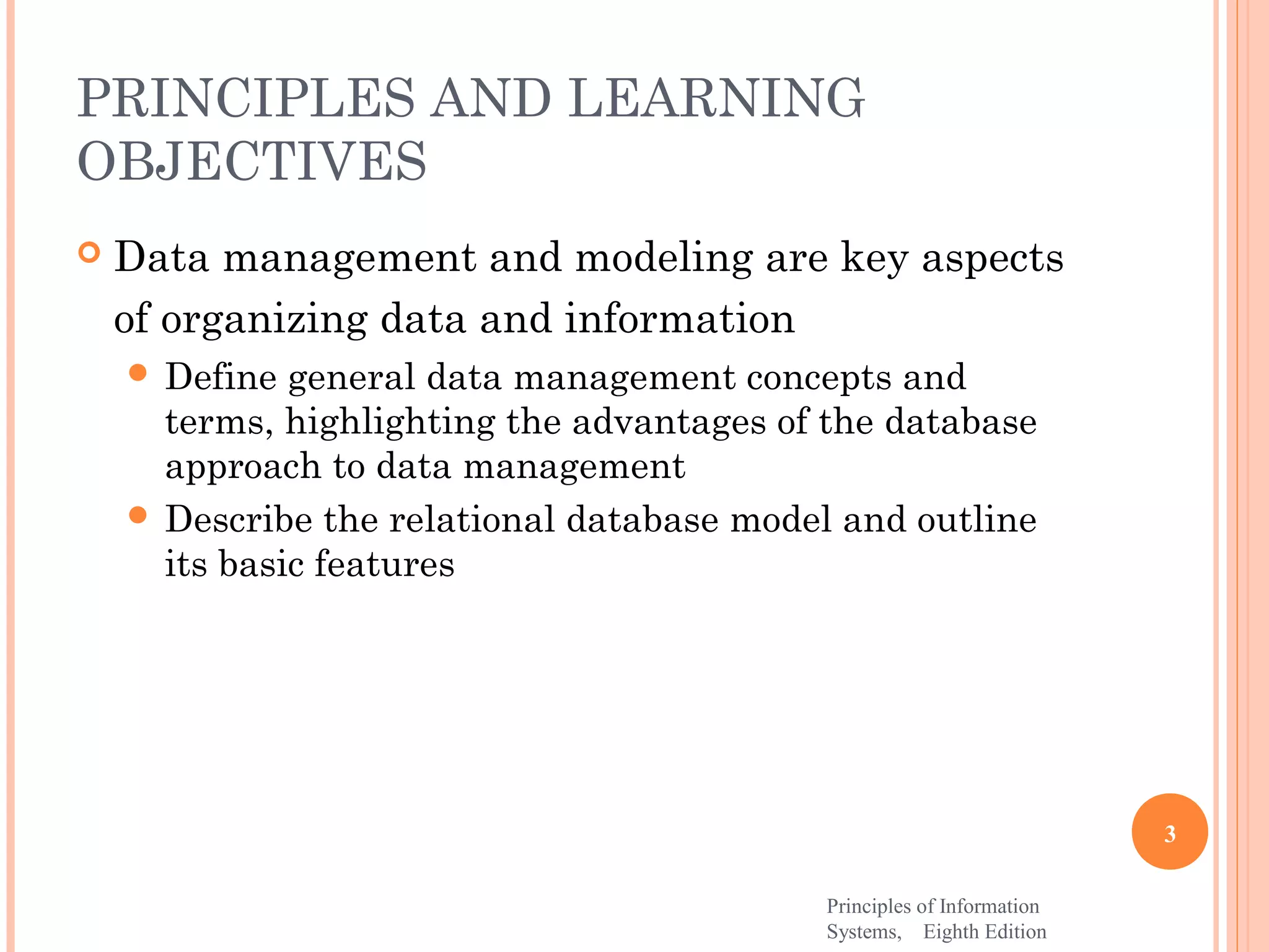 PRINCIPLES AND LEARNING OBJECTIVES  Data management and modeling are key aspects of organizing data and information  Define general data management concepts and terms, highlighting the advantages of the database approach to data management  Describe the relational database model and outline its basic features 3 Principles of Information Systems, Eighth Edition 