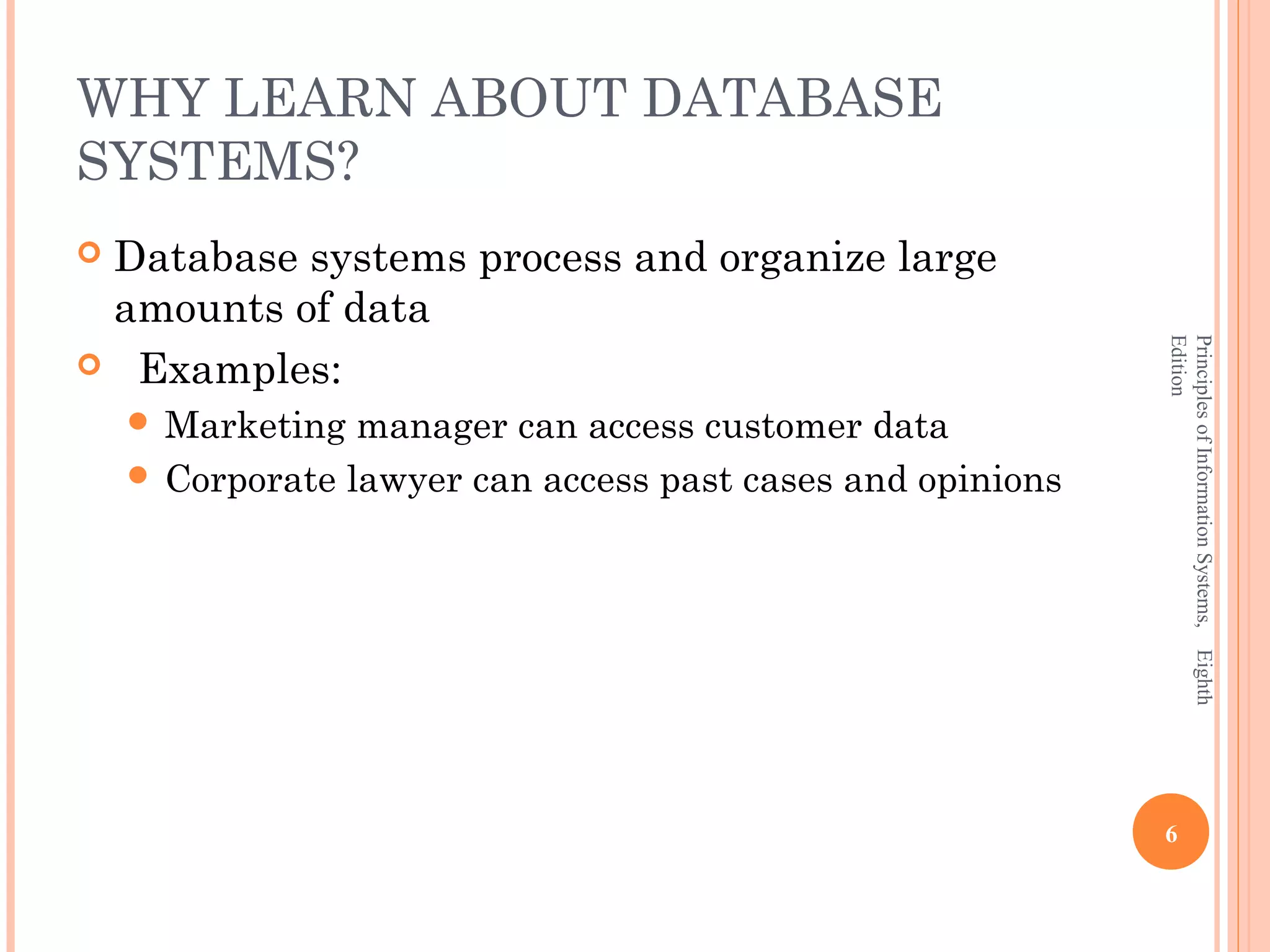 WHY LEARN ABOUT DATABASE SYSTEMS? Database systems process and organize large amounts of data Edition Principles of Information Systems, Eighth  Examples:  Marketing manager can access customer data  Corporate lawyer can access past cases and opinions 6 