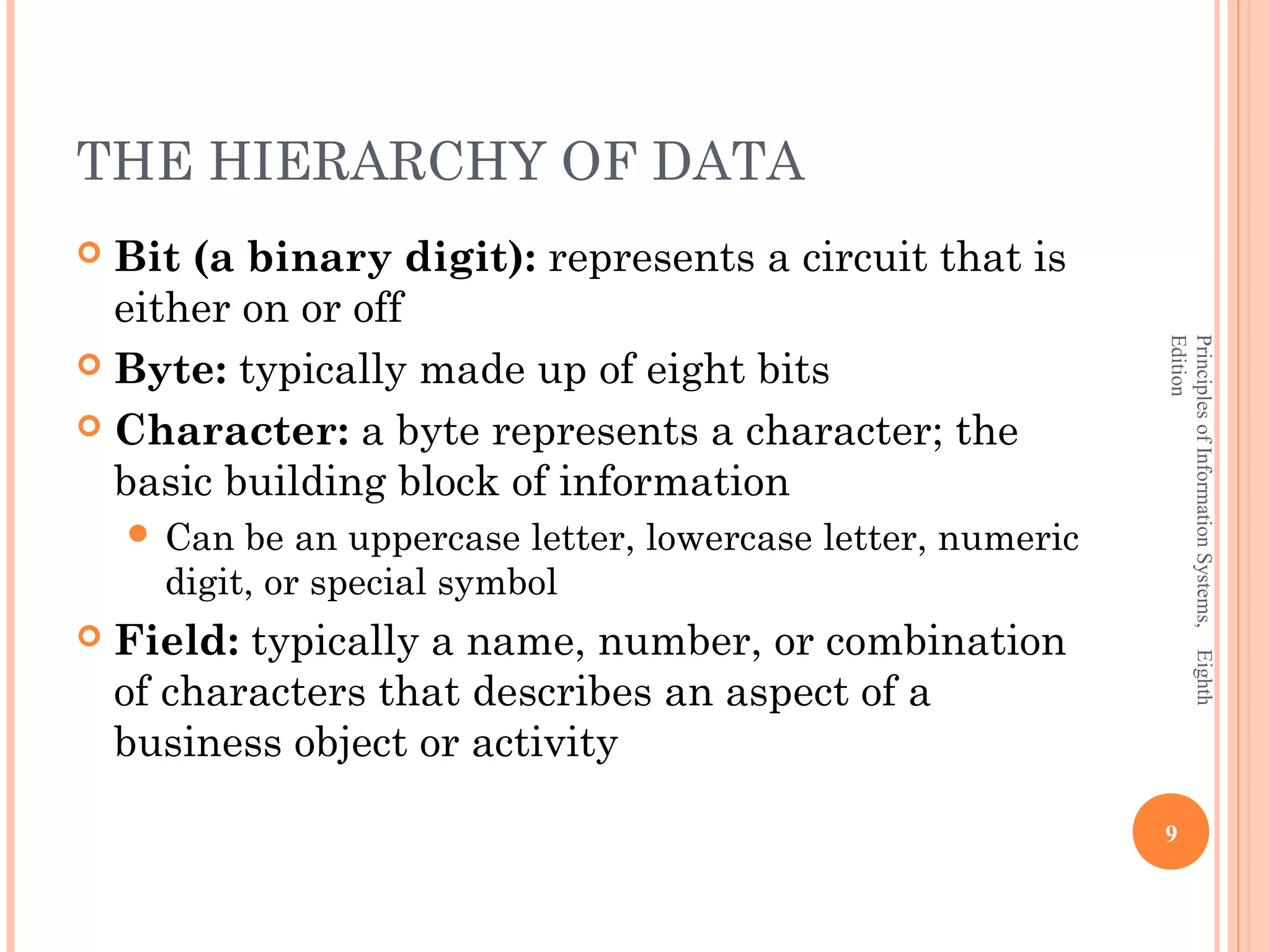 THE HIERARCHY OF DATA  Bit (a binary digit): represents a circuit that is either on or off Edition Principles of Information Systems, Eighth  Byte: typically made up of eight bits  Character: a byte represents a character; the basic building block of information  Can be an uppercase letter, lowercase letter, numeric digit, or special symbol  Field: typically a name, number, or combination of characters that describes an aspect of a business object or activity 9 
