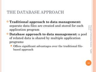 THE DATABASE APPROACH

 Traditional approach to data management:
  separate data files are created and stored for each




                                                                Edition
                                                                Principles of Information Systems, Eighth
  application program
 Database approach to data management: a pool
  of related data is shared by multiple application
  programs
     Offerssignificant advantages over the traditional file-
      based approach



                                                                14
 