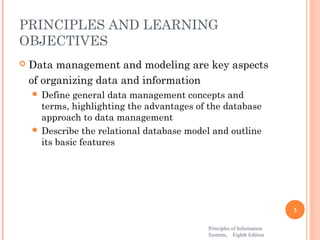 PRINCIPLES AND LEARNING
OBJECTIVES
   Data management and modeling are key aspects
    of organizing data and information
     Define  general data management concepts and
      terms, highlighting the advantages of the database
      approach to data management
     Describe the relational database model and outline
      its basic features




                                                                       3

                                           Principles of Information
                                           Systems, Eighth Edition
 