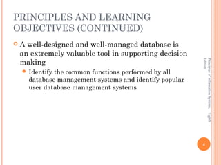 PRINCIPLES AND LEARNING
OBJECTIVES (CONTINUED)
   A well-designed and well-managed database is
    an extremely valuable tool in supporting decision
    making




                                                         Edition
                                                         Principles of Information Systems, Eighth
     Identifythe common functions performed by all
      database management systems and identify popular
      user database management systems




                                                         4
 