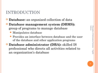 INTRODUCTION
 Database: an organized collection of data
 Database management system (DBMS):




                                                            Edition
                                                            Principles of Information Systems, Eighth
  group of programs to manage database
     Manipulates  database
     Provides an interface between database and the user
      of the database and other application programs
   Database administrator (DBA): skilled IS
    professional who directs all activities related to
    an organization’s database


                                                            7
 