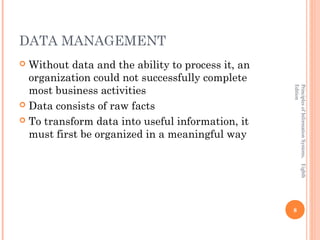 DATA MANAGEMENT
 Without data and the ability to process it, an
  organization could not successfully complete
  most business activities




                                                   Edition
                                                   Principles of Information Systems, Eighth
 Data consists of raw facts

 To transform data into useful information, it
  must first be organized in a meaningful way




                                                   8
 