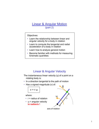 Linear & Angular Motion
                       (part 2)


   Objectives:
   • Learn the relationship between linear and
     angular velocity for a body in rotation
   • Learn to compute the tangental and radial
     acceleration of a body in rotation
   • Learn how to analyze general motion
   • Become familiar with methods for measuring
     kinematic quantities




          Linear & Angular Velocity
The instantaneous linear velocity (v) of a point on a
  rotating body is:
• In a direction tangental to the path of motion
• Has a signed magnitude (v) of:
                                            v
      v=rω

 where:                             ω
 • r = radius of rotation                       r
 • ω = angular velocity
   in radian/s !

                         axis of rotation




                                                        1
 