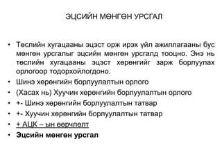 ЭЦСИЙН МӨНГӨН УРСГАЛ

• Төслийн хугацааны эцэст орж ирэх үйл ажиллагааны бус
мөнгөн урсгалыг эцсийн мөнгөн урсгалд тооцно. Энэ нь
төслийн хугацааны эцэст хөрөнгийг зарж борлуулах
орлогоор тодорхойлогдоно.
• Шинэ хөрөнгийн борлуулалтын орлого
• (Хасах нь) Хуучин хөрөнгийн борлуулалтын орлого
• +- Шинэ хөрөнгийн борлуулалтын татвар
• +- Хуучин хөрөнгийн борлуулалтын татвар
• + АЦК – ын өөрчлөлт
• Эцсийн мөнгөн урсгал

 