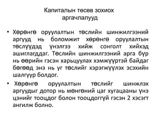 Капиталын төсөв зохиох
аргачлалууд

• Хөрөнгө оруулалтын төслийн шинжилгээний
аргууд нь боломжит хөрөнгө оруулалтын
төслүүдэд үнэлгээ хийж сонголт хийхэд
ашиглагддаг. Төслийн шинжилгээний арга бүр
нь өөрийн гэсэн харьцуулах хэмжүүртэй байдаг
бөгөөд энэ нь уг төслийг хэрэгжүүлэх эсэхийн
шалгуур болдог.
• Хөрөнгө
оруулалтын
төслийг
шинжлэх
аргуудыг дотор нь мөнгөний цаг хугацааны үнэ
цэнийг тооцдог болон тооцдоггүй гэсэн 2 хэсэгт
ангилж болно.

 