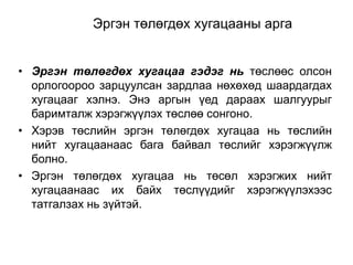 Эргэн төлөгдөх хугацааны арга
• Эргэн төлөгдөх хугацаа гэдэг нь төслөөс олсон
орлогоороо зарцуулсан зардлаа нөхөхөд шаардагдах
хугацааг хэлнэ. Энэ аргын үед дараах шалгуурыг
баримталж хэрэгжүүлэх төслөө сонгоно.
• Хэрэв төслийн эргэн төлөгдөх хугацаа нь төслийн
нийт хугацаанаас бага байвал төслийг хэрэгжүүлж
болно.
• Эргэн төлөгдөх хугацаа нь төсөл хэрэгжих нийт
хугацаанаас их байх төслүүдийг хэрэгжүүлэхээс
татгалзах нь зүйтэй.

 
