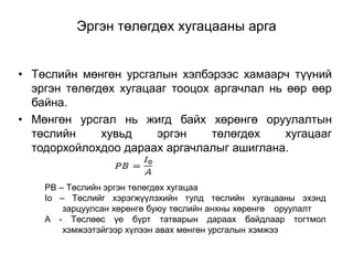 Эргэн төлөгдөх хугацааны арга
• Төслийн мөнгөн урсгалын хэлбэрээс хамаарч түүний
эргэн төлөгдөх хугацааг тооцох аргачлал нь өөр өөр
байна.
• Мөнгөн урсгал нь жигд байх хөрөнгө оруулалтын
төслийн
хувьд
эргэн
төлөгдөх
хугацааг
тодорхойлохдоо дараах аргачлалыг ашиглана.
PB – Төслийн эргэн төлөгдөх хугацаа
Io – Төслийг хэрэгжүүлэхийн тулд төслийн хугацааны эхэнд
зарцуулсан хөрөнгө буюу төслийн анхны хөрөнгө оруулалт
A - Төслөөс үе бүрт татварын дараах байдлаар тогтмол
хэмжээтэйгээр хүлээн авах мөнгөн урсгалын хэмжээ

 